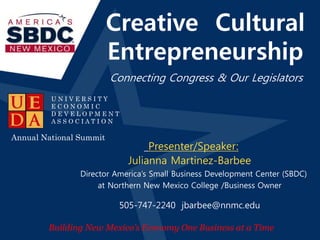 Creative Cultural 
Entrepreneurship 
Slideshow Title 
Connecting Congress & Our Legislators 
Date 
Location 
Presenter/Speaker: 
Julianna Martinez-Barbee 
Annual National Summit 
Director America’s Small Business Development Center (SBDC) 
at Northern New Mexico College /Business Owner 
• Building New Mexico’s Economy 
One Business at a Time 
U N I V E R S I T Y 
E C O N O M I C 
D E V E L O P M E N T 
A S S O C I A T I O N 
505-747-2240 jbarbee@nnmc.edu 
Building New Mexico’s Economy One Business at a Time 
 