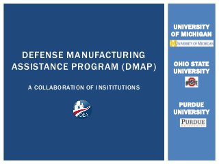 UNIVERSITY 
OF MICHIGAN 
OHIO STATE 
UNIVERSITY 
PURDUE 
UNIVERSITY 
DEFENSE MANUFACTURING 
ASSISTANCE PROGRAM (DMAP) 
A COLLABORATION OF INSITITUTIONS 
 