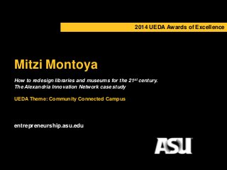 2014 UEDA Awards of Excellence 
Mitzi Montoya 
How to redesign libraries and museums for the 21st century. 
The Alexandria Innovation Network case study 
UEDA Theme: Community Connected Campus 
entrepreneurship.asu.edu 
 