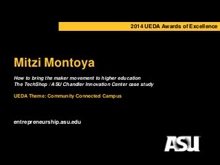 2014 UEDA Awards of Excellence 
Mitzi Montoya 
How to bring the maker movement to higher education 
The TechShop / ASU Chandler Innovation Center case study 
UEDA Theme: Community Connected Campus 
entrepreneurship.asu.edu 
 