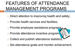 FEATURES OF ATTENDANCE
MANAGEMENT PROGRAMS
   Direct attention to improving health and safety;
   Provide health services and facilities;
   Provide employee assistance programs;
   Provide attendance incentive programs;
   Collect and publish attendance statistics;
   Set attendance goals and monitor achievement;
 