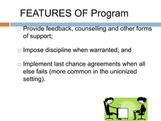 FEATURES OF Program
   Provide feedback, counselling and other forms
    of support;

   Impose discipline when warranted; and

   Implement last chance agreements when all
    else fails (more common in the unionized
    setting).
 