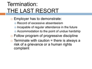 Termination:
THE LAST RESORT
    Employer has to demonstrate:
      Record of excessive absenteeism
      Incapable of regular attendance in the future
      Accommodation to the point of undue hardship

    Follow program of progressive discipline
    Terminate with caution = there is always a
     risk of a grievance or a human rights
     complaint
 
