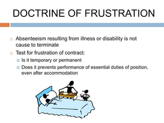 DOCTRINE OF FRUSTRATION

   Absenteeism resulting from illness or disability is not
    cause to terminate
   Test for frustration of contract:
       Is it temporary or permanent
       Does it prevents performance of essential duties of position,
        even after accommodation
 