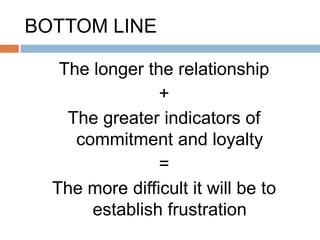 BOTTOM LINE

   The longer the relationship
                +
    The greater indicators of
     commitment and loyalty
                =
  The more difficult it will be to
       establish frustration
 