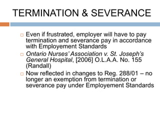 TERMINATION & SEVERANCE

    Even if frustrated, employer will have to pay
     termination and severance pay in accordance
     with Employement Standards
    Ontario Nurses’ Association v. St. Joseph’s
     General Hospital, [2006] O.L.A.A. No. 155
     (Randall)
    Now reflected in changes to Reg. 288/01 – no
     longer an exemption from termination or
     severance pay under Employement Standards
 