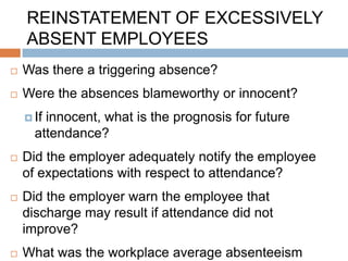 REINSTATEMENT OF EXCESSIVELY
    ABSENT EMPLOYEES
   Was there a triggering absence?
   Were the absences blameworthy or innocent?
     Ifinnocent, what is the prognosis for future
      attendance?
   Did the employer adequately notify the employee
    of expectations with respect to attendance?
   Did the employer warn the employee that
    discharge may result if attendance did not
    improve?
   What was the workplace average absenteeism
 