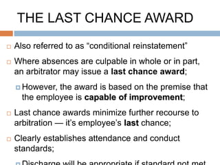 LAST CHANCE AGREEMENT
   Similar to a last chance award, but avoids the
    time, expense of arbitration – negotiated by
    the parties;
   Usually establish a very high attendance
    standard;
   Additional conditions, as applicable;
     Complete   abstinence from the substance at
      issue;
     Completion   of recovery program;
     Random   drug testing;
 