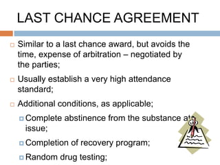 LAST CHANCE AGREEMENTS

Purpose:
 Keeps employee in the
  workplace, but imposes
  stringent conditions
 Ensures employee knows job is
  in jeopardy if performance does
  not improve
 May promote rehabilitation
 