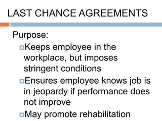 When Are Last Chance
Agreements Appropriate?
 Where an employee has been
  unresponsive to progressive discipline or
  efforts to address an attendance problem
  (particularly if it‟s related to an addiction or
  other disability)
 Should not be used too early in the
  process of dealing with a problem
  employee and is not a substitute for other
  accommodation options
 A last chance agreement should only be
  part of a broader effort to accommodate
 