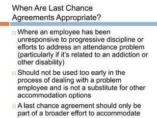 Last Chance Agreements should Include

•   An express recognition of the nature of the employee‟s
    problem (e.g., addiction or alcoholism) and efforts the
    employer has made to accommodate the employee
•   Recognition that the employer and, if applicable, union
    have taken all reasonable steps necessary to
    accommodate the employee to the point of undue
    hardship
•   Specific details of the conditions applied to the
    employee‟s continued employment, including details of
    any treatment, after-care, attendance expectations, etc.,
    as well as the employee‟s
    commitment to comply with these conditions
 