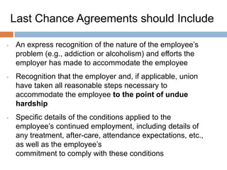 Last Chance Agreements:
    What They Should Include (cont‟d)
   A provision expressly stating that breach of any
    condition of the agreement will result in the
    employee‟s discharge
   Agreement that reinstatement of the employee
    following a breach of the agreement would amount
    to undue hardship
   Agreement that failure to discharge for breach of
    the agreement does not constitute waiver
   An express prohibition on an arbitrator substituting
    any lesser penalty in the event that there is a
    breach
 