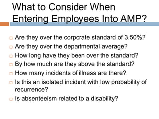 What to Consider When
Entering Employees Into AMP?
   What is their length of service?
   Is the employee participating in a graduated
    RTW plan?
   Has the employee achieved a full RTW with no
    restrictions?
   Are there any unusual circumstances that may
    have precipitated a spike in absenteeism?
   Has the person be at Step 1 or 2 previously?
   Does the employee have a chronic illness?
 