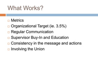 What Works (Cont‟d.)
   Not one size fits all approach.
   Absenteeism Management Policy
   Supervisor tools: Guidelines, Letter
    Templates, Discussion Templates
   Highlighting the Exit strategy for employees as
    the goal.
 