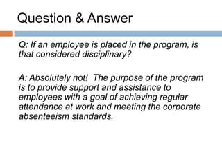 Question & Answer
Q    The letters to the employees may give the
     impression of being punitive. Is there a
     different approach?

A    It is the employer’s obligation to follow up
     with employees so they can see their
     progress. In addition to the standard letters,
     supervisors may choose to meet with
     employees for a verbal follow up and
     discussion or they can work with HR to tailor
     the follow up letter.
 