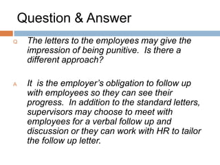 Question & Answer
Q: What do you do when you have employees
that continually run without any sick time in their
banks, and they don’t care if they are still sick
and don’t get paid for it?

A: If this is the case, they are likely a good
candidate for AMP. However, they would get
coded unpaid sick for this time – not vacation,
banked OT, etc.
 