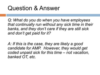 Question & Answer
Q: What if I have an employee who self-identifies
an underlying medical condition that affects their
attendance?

A: The employee should be referred to the
OH&W office as per the Disability Management
process. Employee’s may or may not continue to
be managed through the AMP program
depending on the nature of the illness. You may
be required to accommodate to the point of
undue hardship.
 