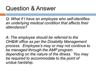 Question & Answer

Q: What can you do if proof of illness is required
and the employee does not provide it?

A: The employee should not be paid from their
sick bank unless the note is provided. They
should be coded unpaid leave of absence,
unless you can prove abuse of sick leave.
 