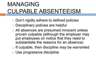 MANAGING
CULPABLE ABSENTEEISM
    Don‟t rigidly adhere to defined policies
    Disciplinary policies are helpful
    All absences are presumed innocent unless
     proven culpable (although the employer may
     put employees on notice that they need to
     substantiate the reasons for an absence)
    If culpable, then discipline may be warranted
    Use progressive discipline
 