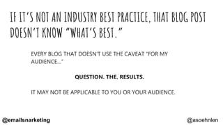 IF IT’S NOT AN INDUSTRY BEST PRACTICE, THAT BLOG POST
DOESN’T KNOW “WHAT’S BEST.”
EVERY BLOG THAT DOESN’T USE THE CAVEAT “FOR MY
AUDIENCE…”
QUESTION. THE. RESULTS.
IT MAY NOT BE APPLICABLE TO YOU OR YOUR AUDIENCE.
@asoehnlen@emailsnarketing
 