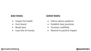 GOOD RISKS:
● Inform about audience
● Establish best practices
● Increase credibility
● Neutral to positive impact
BAD RISKS:
● Impact list health
● Hurt brand
● Break laws
● Lose lots of money
@asoehnlen@emailsnarketing
 