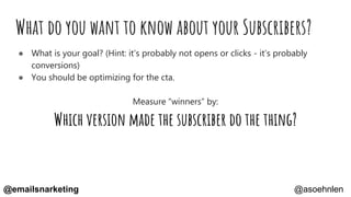 What do you want to know about your Subscribers?
● What is your goal? (Hint: it’s probably not opens or clicks - it’s probably
conversions)
● You should be optimizing for the cta.
Measure “winners” by:
Which version made the subscriber do the thing?
@asoehnlen@emailsnarketing
 