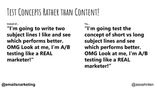Test Concepts Rather than Content!
Instead of…
“I’m going to write two
subject lines I like and see
which performs better.
OMG Look at me, I’m A/B
testing like a REAL
marketer!”
Try…
“I’m going test the
concept of short vs long
subject lines and see
which performs better.
OMG Look at me, I’m A/B
testing like a REAL
marketer!”
@asoehnlen@emailsnarketing
 