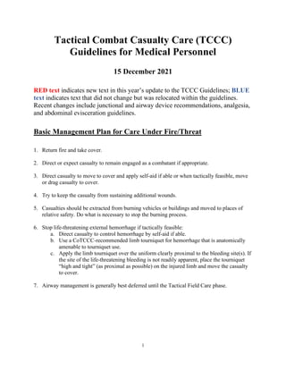 1
Tactical Combat Casualty Care (TCCC)
Guidelines for Medical Personnel
15 December 2021
RED text indicates new text in this year’s update to the TCCC Guidelines; BLUE
text indicates text that did not change but was relocated within the guidelines.
Recent changes include junctional and airway device recommendations, analgesia,
and abdominal evisceration guidelines.
Basic Management Plan for Care Under Fire/Threat
1. Return fire and take cover.
2. Direct or expect casualty to remain engaged as a combatant if appropriate.
3. Direct casualty to move to cover and apply self-aid if able or when tactically feasible, move
or drag casualty to cover.
4. Try to keep the casualty from sustaining additional wounds.
5. Casualties should be extracted from burning vehicles or buildings and moved to places of
relative safety. Do what is necessary to stop the burning process.
6. Stop life-threatening external hemorrhage if tactically feasible:
a. Direct casualty to control hemorrhage by self-aid if able.
b. Use a CoTCCC-recommended limb tourniquet for hemorrhage that is anatomically
amenable to tourniquet use.
c. Apply the limb tourniquet over the uniform clearly proximal to the bleeding site(s). If
the site of the life-threatening bleeding is not readily apparent, place the tourniquet
“high and tight” (as proximal as possible) on the injured limb and move the casualty
to cover.
7. Airway management is generally best deferred until the Tactical Field Care phase.
 