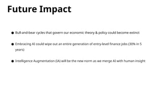 Future Impact
● Bull-and-bear cycles that govern our economic theory & policy could become extinct
● Embracing AI could wipe out an entire generation of entry-level finance jobs (30% in 5
years)
● Intelligence Augmentation (IA) will be the new norm as we merge AI with human insight
 