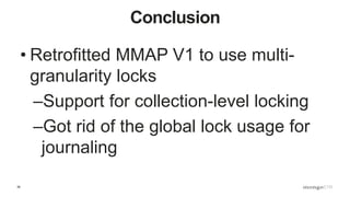 39
Conclusion
• Retrofitted MMAP V1 to use multi-
granularity locks
–Support for collection-level locking
–Got rid of the global lock usage for
journaling
 