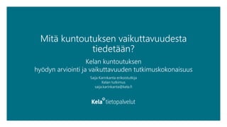 Mitä kuntoutuksen vaikuttavuudesta
tiedetään?
Kelan kuntoutuksen
hyödyn arviointi ja vaikuttavuuden tutkimuskokonaisuus
Saija Karinkanta erikoistutkija
Kelan tutkimus
saija.karinkanta@kela.fi
 