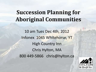 Succession Planning for
Aboriginal Communities
    10 am Tues Dec 4th, 2012
  Infonex 1045 Whitehorse, YT
        High Country Inn
        Chris Hylton, MA
 800 449-5866 chris@hylton.ca
 