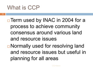 What is CCP
18



      Term used by INAC in 2004 for a
       process to achieve community
       consensus around vario...