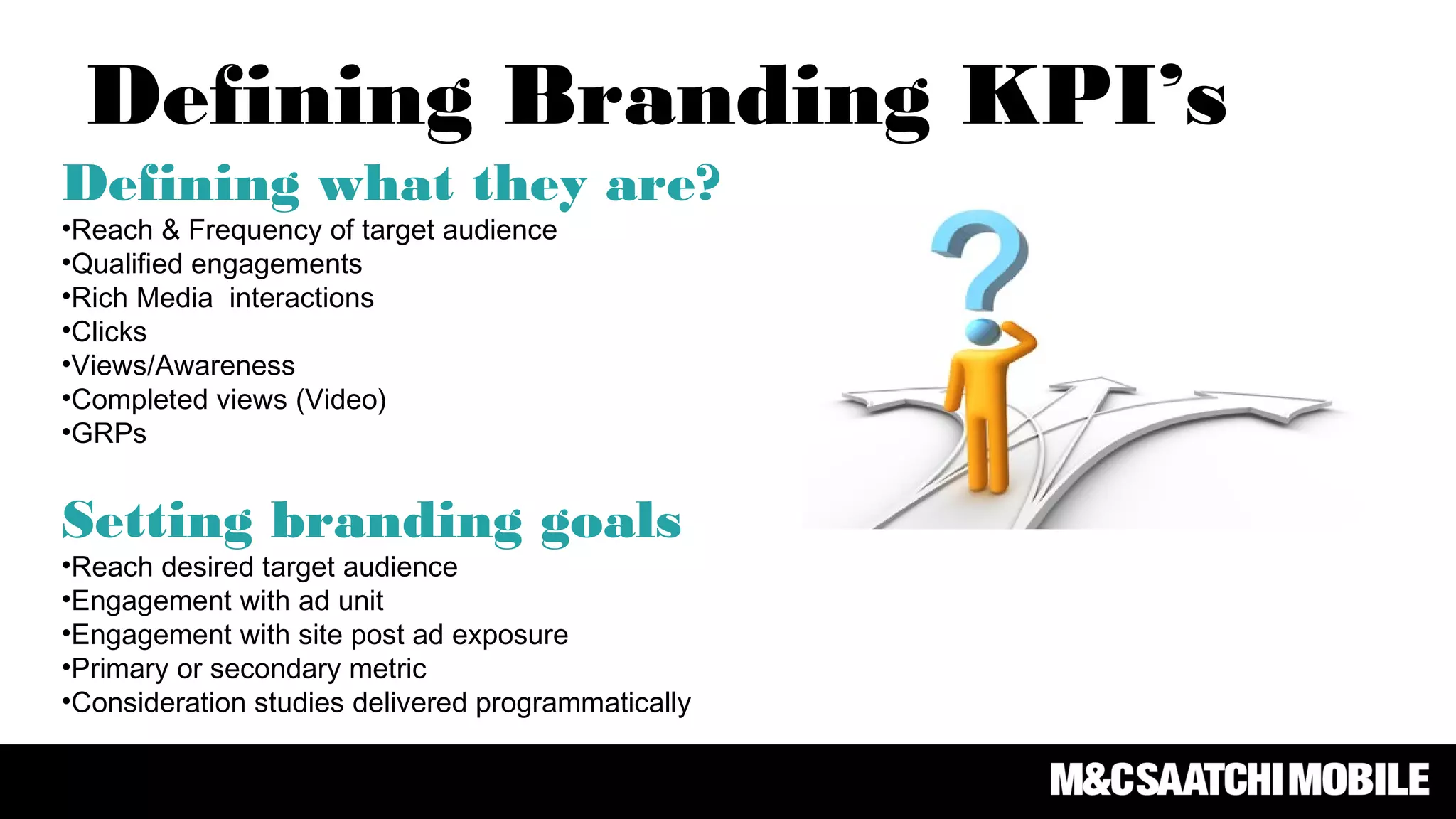 Defining what they are?
•Reach & Frequency of target audience
•Qualified engagements
•Rich Media interactions
•Clicks
•Views/Awareness
•Completed views (Video)
•GRPs
Setting branding goals
•Reach desired target audience
•Engagement with ad unit
•Engagement with site post ad exposure
•Primary or secondary metric
•Consideration studies delivered programmatically
Defining Branding KPI’s
 