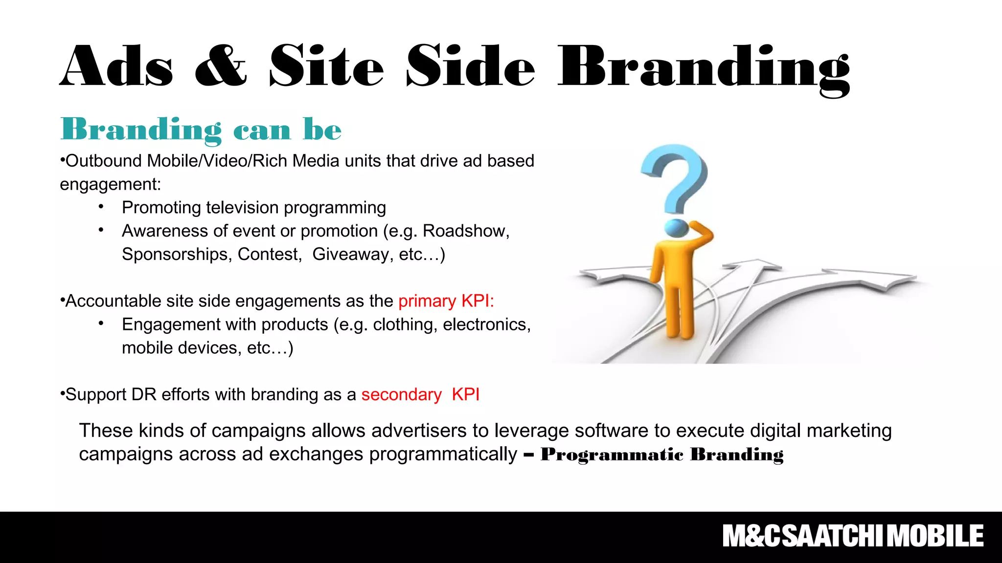 Branding can be
•Outbound Mobile/Video/Rich Media units that drive ad based
engagement:
• Promoting television programming
• Awareness of event or promotion (e.g. Roadshow,
Sponsorships, Contest, Giveaway, etc…)
•Accountable site side engagements as the primary KPI:
• Engagement with products (e.g. clothing, electronics,
mobile devices, etc…)
•Support DR efforts with branding as a secondary KPI
Ads & Site Side Branding
These kinds of campaigns allows advertisers to leverage software to execute digital marketing
campaigns across ad exchanges programmatically – Programmatic Branding
 