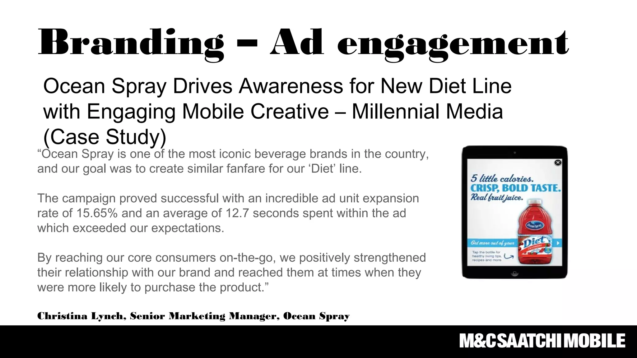 Branding – Ad engagement
Ocean Spray Drives Awareness for New Diet Line
with Engaging Mobile Creative – Millennial Media
(Case Study)
“Ocean Spray is one of the most iconic beverage brands in the country,
and our goal was to create similar fanfare for our ‘Diet’ line.
The campaign proved successful with an incredible ad unit expansion
rate of 15.65% and an average of 12.7 seconds spent within the ad
which exceeded our expectations.
By reaching our core consumers on-the-go, we positively strengthened
their relationship with our brand and reached them at times when they
were more likely to purchase the product.”
Christina Lynch, Senior Marketing Manager, Ocean Spray
 