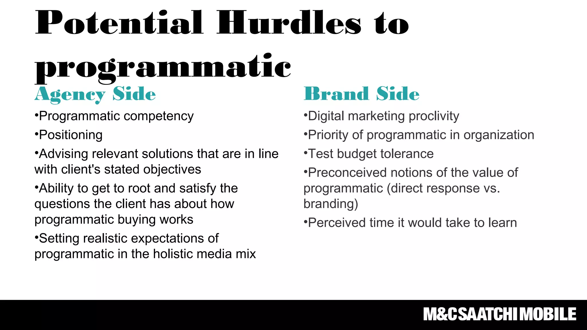 Potential Hurdles to
programmatic
Agency Side
•Programmatic competency
•Positioning
•Advising relevant solutions that are in line
with client's stated objectives
•Ability to get to root and satisfy the
questions the client has about how
programmatic buying works
•Setting realistic expectations of
programmatic in the holistic media mix
Brand Side
•Digital marketing proclivity
•Priority of programmatic in organization
•Test budget tolerance
•Preconceived notions of the value of
programmatic (direct response vs.
branding)
•Perceived time it would take to learn
 