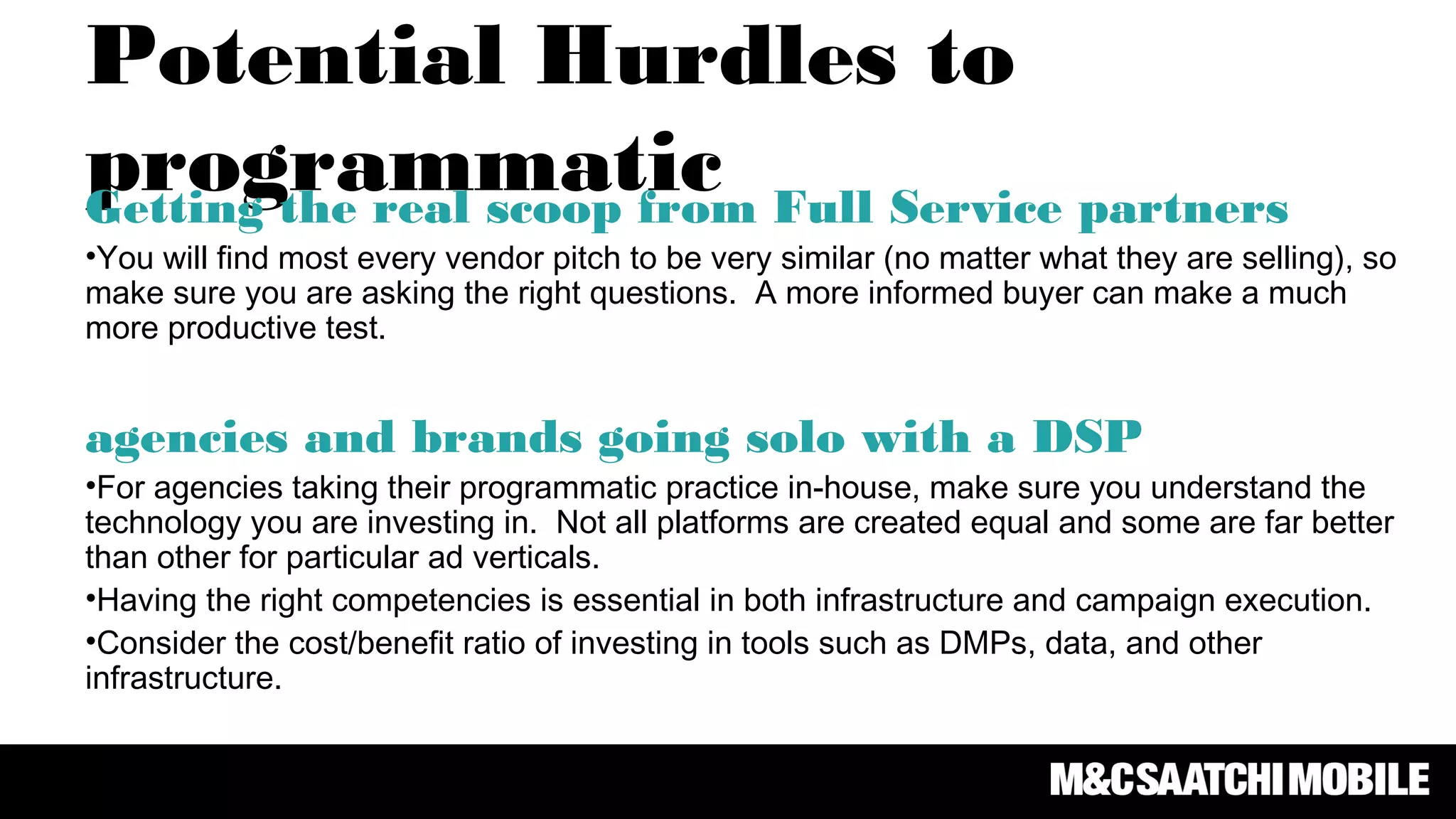 Potential Hurdles to
programmaticGetting the real scoop from Full Service partners
•You will find most every vendor pitch to be very similar (no matter what they are selling), so
make sure you are asking the right questions. A more informed buyer can make a much
more productive test.
agencies and brands going solo with a DSP
•For agencies taking their programmatic practice in-house, make sure you understand the
technology you are investing in. Not all platforms are created equal and some are far better
than other for particular ad verticals.
•Having the right competencies is essential in both infrastructure and campaign execution.
•Consider the cost/benefit ratio of investing in tools such as DMPs, data, and other
infrastructure.
 