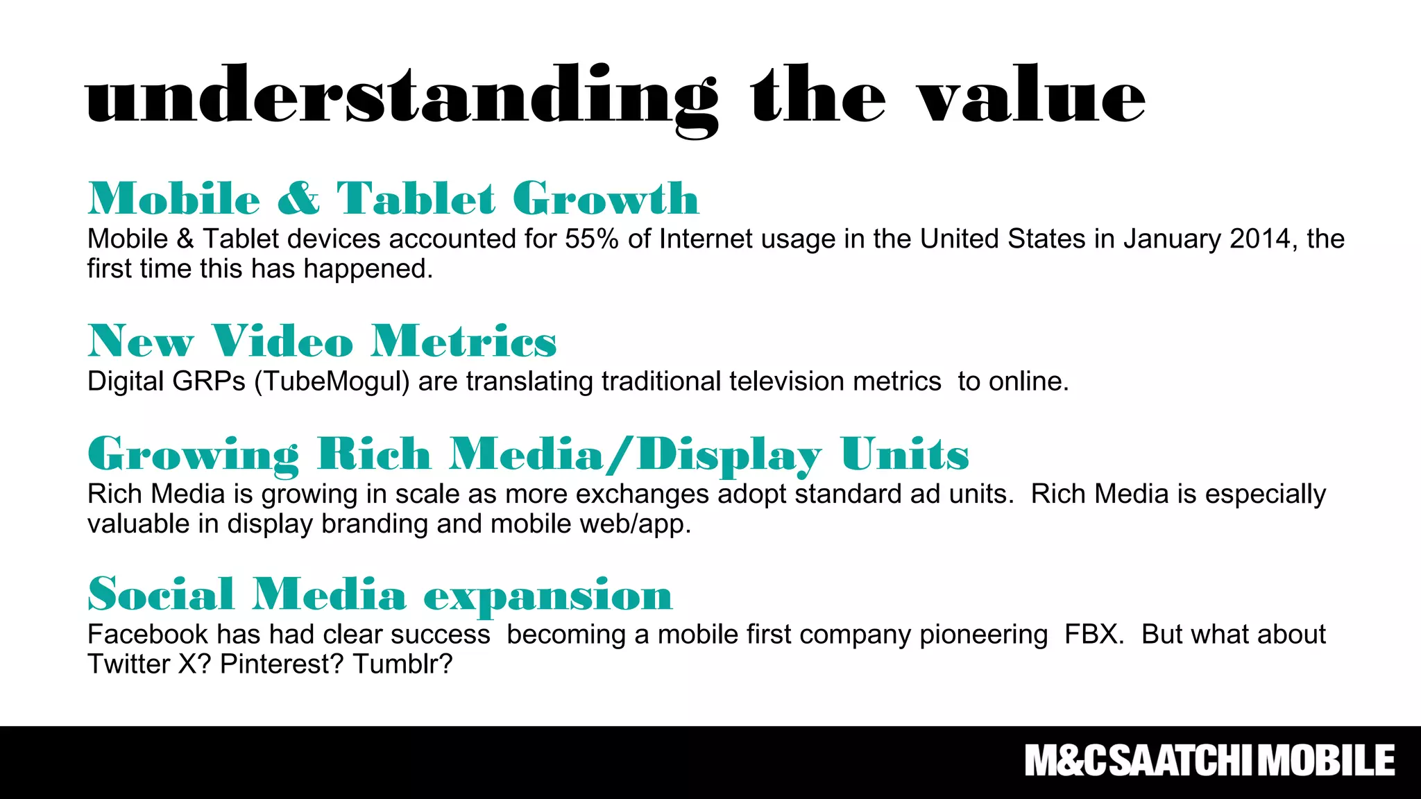 Mobile & Tablet Growth
Mobile & Tablet devices accounted for 55% of Internet usage in the United States in January 2014, the
first time this has happened.
New Video Metrics
Digital GRPs (TubeMogul) are translating traditional television metrics to online.
Growing Rich Media/Display Units
Rich Media is growing in scale as more exchanges adopt standard ad units. Rich Media is especially
valuable in display branding and mobile web/app.
Social Media expansion
Facebook has had clear success becoming a mobile first company pioneering FBX. But what about
Twitter X? Pinterest? Tumblr?
understanding the value
 