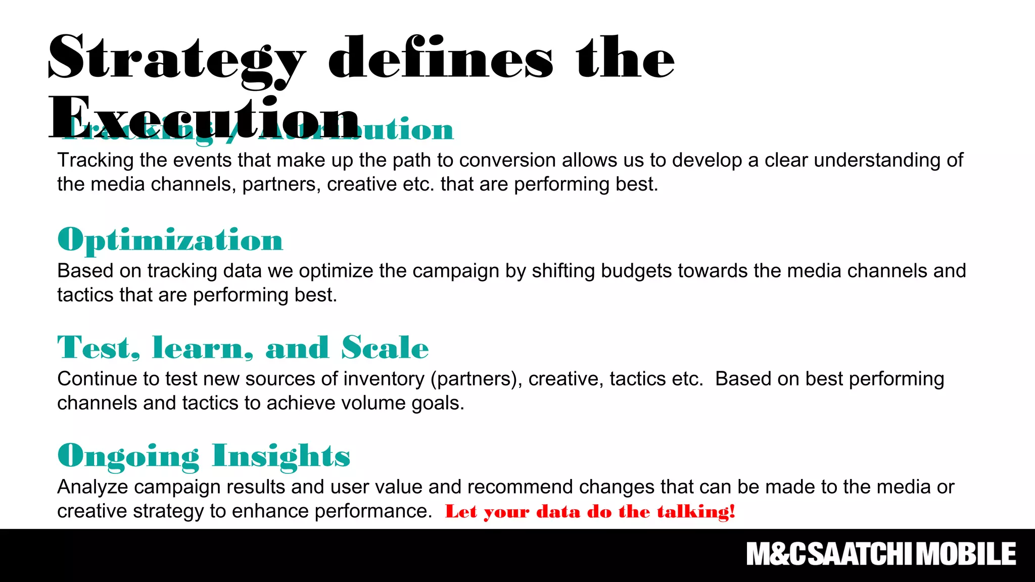 Tracking / Attribution
Tracking the events that make up the path to conversion allows us to develop a clear understanding of
the media channels, partners, creative etc. that are performing best.
Optimization
Based on tracking data we optimize the campaign by shifting budgets towards the media channels and
tactics that are performing best.
Test, learn, and Scale
Continue to test new sources of inventory (partners), creative, tactics etc. Based on best performing
channels and tactics to achieve volume goals.
Ongoing Insights
Analyze campaign results and user value and recommend changes that can be made to the media or
creative strategy to enhance performance. Let your data do the talking!
Strategy defines the
Execution
 