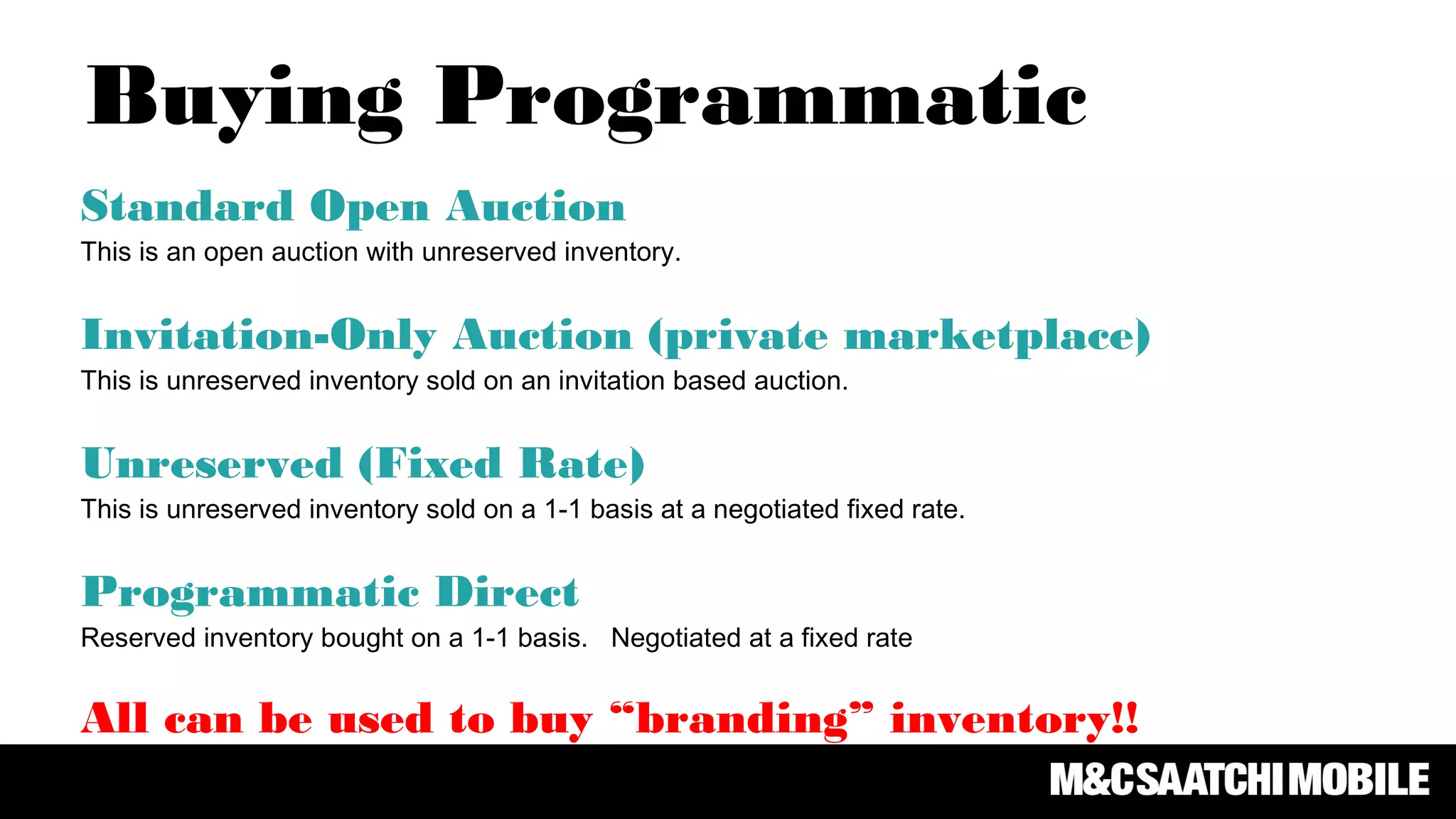 Standard Open Auction
This is an open auction with unreserved inventory.
Invitation-Only Auction (private marketplace)
This is unreserved inventory sold on an invitation based auction.
Unreserved (Fixed Rate)
This is unreserved inventory sold on a 1-1 basis at a negotiated fixed rate.
Programmatic Direct
Reserved inventory bought on a 1-1 basis. Negotiated at a fixed rate
All can be used to buy “branding” inventory!!
Buying Programmatic
 