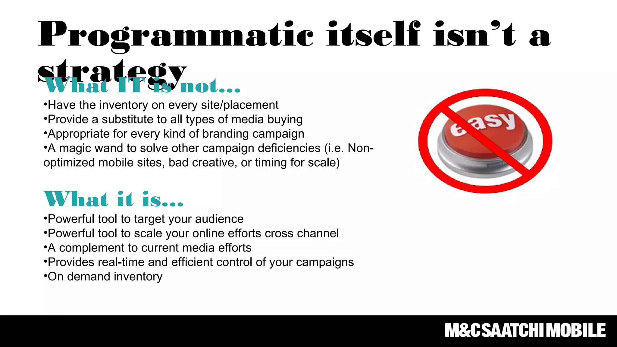Programmatic itself isn’t a
strategyWhat IT is not…
•Have the inventory on every site/placement
•Provide a substitute to all types of media buying
•Appropriate for every kind of branding campaign
•A magic wand to solve other campaign deficiencies (i.e. Non-
optimized mobile sites, bad creative, or timing for scale)
What it is…
•Powerful tool to target your audience
•Powerful tool to scale your online efforts cross channel
•A complement to current media efforts
•Provides real-time and efficient control of your campaigns
•On demand inventory
 