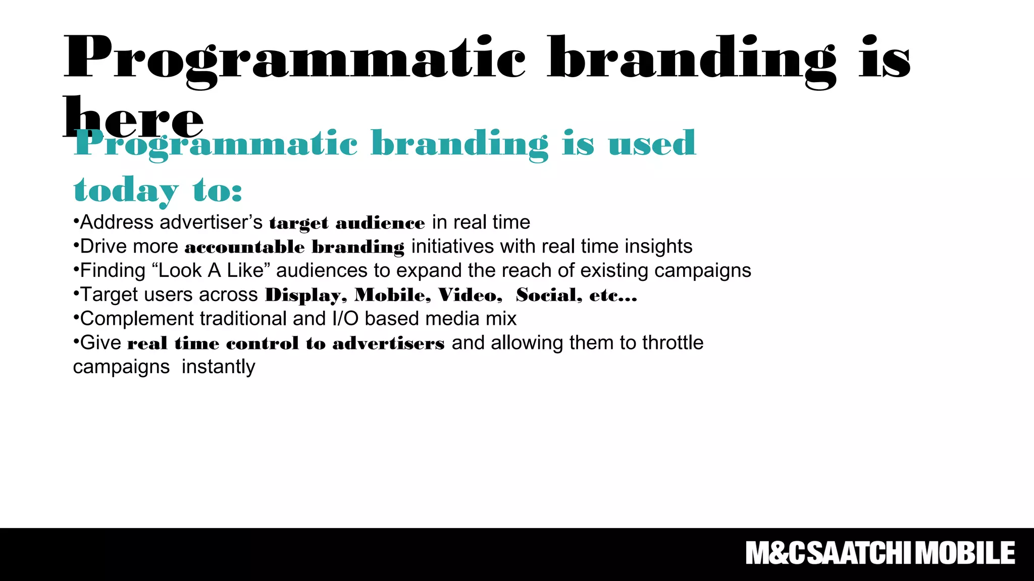 Programmatic branding is
hereProgrammatic branding is used
today to:
•Address advertiser’s target audience in real time
•Drive more accountable branding initiatives with real time insights
•Finding “Look A Like” audiences to expand the reach of existing campaigns
•Target users across Display, Mobile, Video, Social, etc…
•Complement traditional and I/O based media mix
•Give real time control to advertisers and allowing them to throttle
campaigns instantly
 
