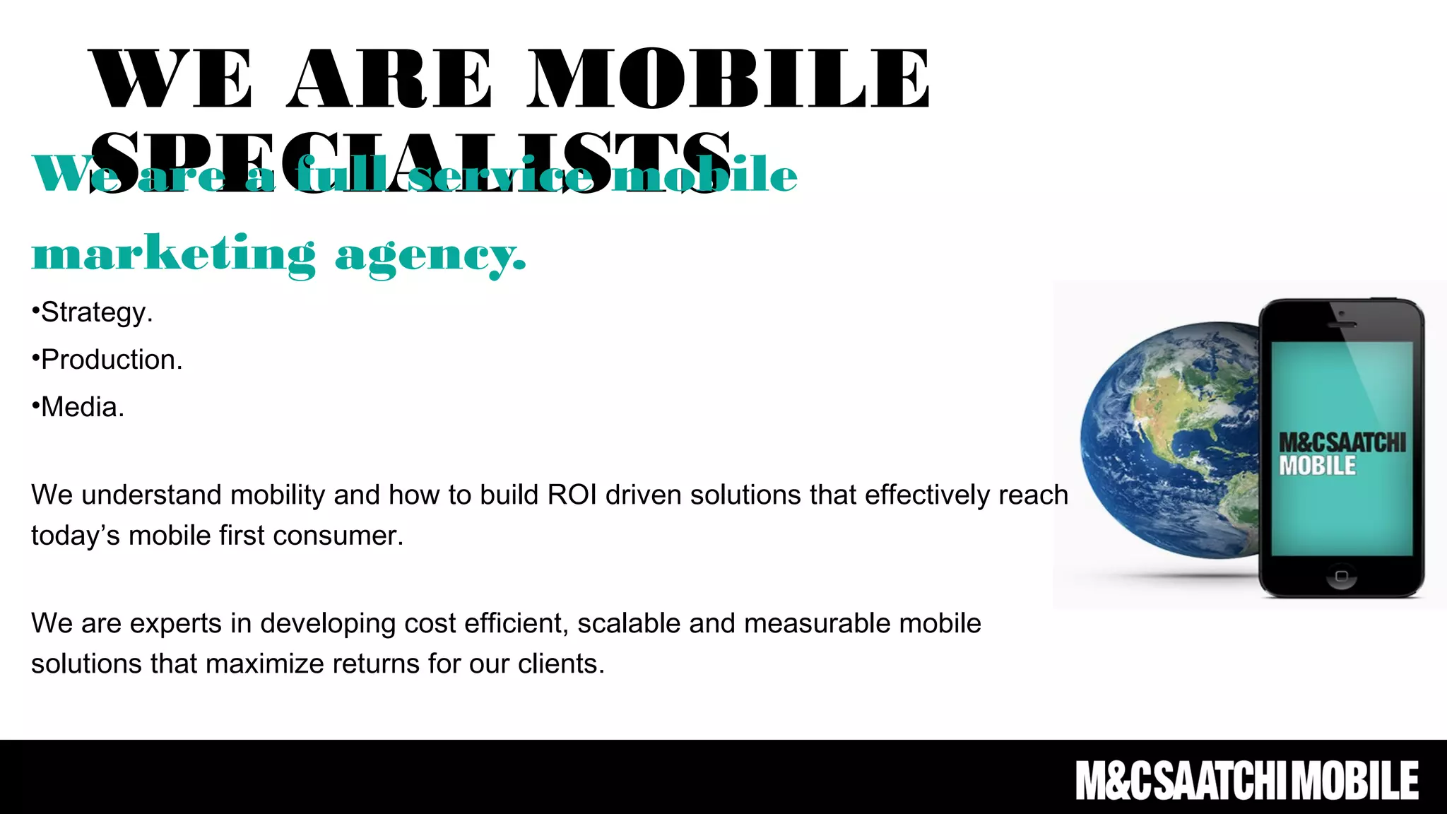 WE ARE MOBILE
SPECIALISTSWe are a full service mobile
marketing agency.
•Strategy.
•Production.
•Media.
We understand mobility and how to build ROI driven solutions that effectively reach
today’s mobile first consumer.
We are experts in developing cost efficient, scalable and measurable mobile
solutions that maximize returns for our clients.
We have experience in leveraging the power of mobile, social and digital media to
build brand awareness.
 