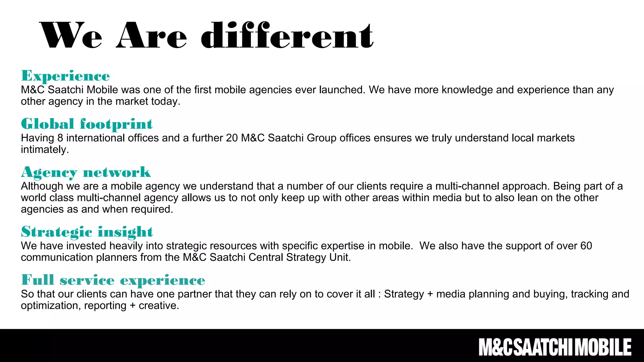 Experience
M&C Saatchi Mobile was one of the first mobile agencies ever launched. We have more knowledge and experience than any
other agency in the market today.
Global footprint
Having 8 international offices and a further 20 M&C Saatchi Group offices ensures we truly understand local markets
intimately.
Agency network
Although we are a mobile agency we understand that a number of our clients require a multi-channel approach. Being part of a
world class multi-channel agency allows us to not only keep up with other areas within media but to also lean on the other
agencies as and when required.
Strategic insight
We have invested heavily into strategic resources with specific expertise in mobile. We also have the support of over 60
communication planners from the M&C Saatchi Central Strategy Unit.
Full service experience
So that our clients can have one partner that they can rely on to cover it all : Strategy + media planning and buying, tracking and
optimization, reporting + creative.
We Are different
 
