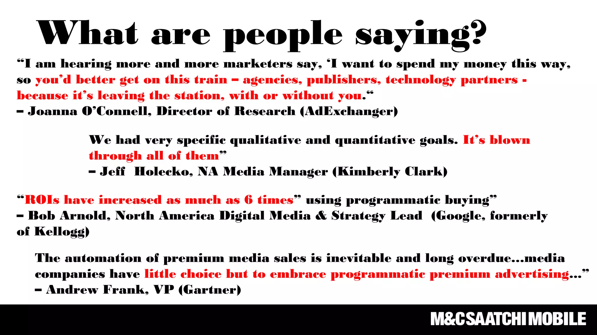 “ROIs have increased as much as 6 times” using programmatic buying”
– Bob Arnold, North America Digital Media & Strategy Lead (Google, formerly
of Kellogg)
We had very specific qualitative and quantitative goals. It’s blown
through all of them”
– Jeff Holecko, NA Media Manager (Kimberly Clark)
“I am hearing more and more marketers say, ‘I want to spend my money this way,
so you’d better get on this train – agencies, publishers, technology partners -
because it’s leaving the station, with or without you.“
– Joanna O’Connell, Director of Research (AdExchanger)
What are people saying?
The automation of premium media sales is inevitable and long overdue…media
companies have little choice but to embrace programmatic premium advertising...”
– Andrew Frank, VP (Gartner)
 
