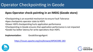 Operator	Checkpoin2ng	in	Geode			
Apex	Operator	check-poin4ng	in	an	IMDG	(Geode	store)	
	
• Checkpoin2ng	is	an	essen2al	mechanism	to	ensure	Fault	Tolerance	
• Apex	checkpoints	operator	state	to	HDFS	
• Slower	HDFS	checkpoin2ng	hurts	applica2on	performance	
• Checkpoin2ng	in	Geode	ensures	that	applica2on	performance	is	not	impacted		
• Geode	has	beUer	latency	for	write	opera2ons	than	HDFS.	
Implementa4on:	 	 	GeodeStorageAgent	
hUps://issues.apache.org/jira/browse/APEXCORE-283	
 