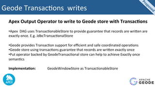 Geode	Transac2ons		writes	
Apex	Output	Operator	to	write	to	Geode	store	with	Transac4ons	
	
• Apex		DAG	uses	Transac2onableStore	to	provide	guarantee	that	records	are	wriUen	are	
exactly	once.	E.g.	JdbcTransac2onalStore	
• Geode	provides	Transac2on	support	for	eﬃcient	and	safe	coordinated	opera2ons	
• Geode	store	using	transac2ons	guarantee	that	records	are	wriUen	exactly	once	
• Put	operator	backed	by	GeodeTransac2onal	store	can	help	to	achieve	Exactly	once	
seman2cs	
Implementa4on:	 	 	GeodeWindowStore	as	Transac2onableStore	
 