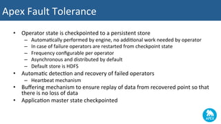•  Operator	state	is	checkpointed	to	a	persistent	store	
–  Automa2cally	performed	by	engine,	no	addi2onal	work	needed	by	operator	
–  In	case	of	failure	operators	are	restarted	from	checkpoint	state	
–  Frequency	conﬁgurable	per	operator	
–  Asynchronous	and	distributed	by	default	
–  Default	store	is	HDFS	
•  Automa2c	detec2on	and	recovery	of	failed	operators	
–  Heartbeat	mechanism	
•  Buﬀering	mechanism	to	ensure	replay	of	data	from	recovered	point	so	that	
there	is	no	loss	of	data	
•  Applica2on	master	state	checkpointed	
	
Apex	Fault	Tolerance	
 