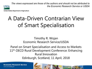 A Data-Driven Contrarian View
of Smart Specialisation
Timothy R. Wojan
Economic Research Service/USDA
Panel on Smart Specialisation and Access to Markets
11th OECD Rural Development Conference: Enhancing
Rural Innovation
Edinburgh, Scotland, 11 April, 2018
The views expressed are those of the authors and should not be attributed to
the Economic Research Service or USDA
 